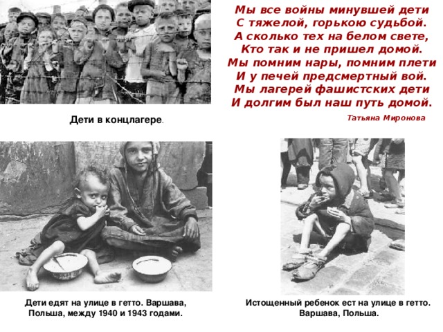 Мы все войны минувшей дети  С тяжелой, горькою судьбой.  А сколько тех на белом свете,  Кто так и не пришел домой.  Мы помним нары, помним плети  И у печей предсмертный вой.  Мы лагерей фашистских дети  И долгим был наш путь домой.   Дети в концлагере . Татьяна Миронова Дети едят на улице в гетто. Варшава, Польша, между 1940 и 1943 годами. Истощенный ребенок ест на улице в гетто. Варшава, Польша. 