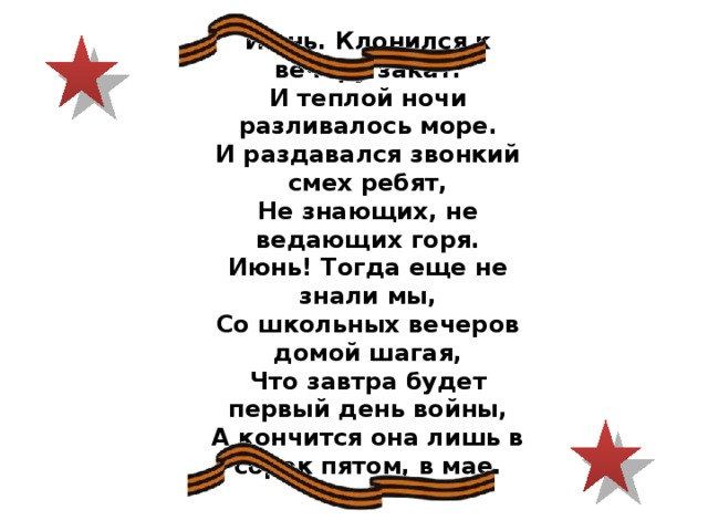 Июнь. Клонился к вечеру закат. И теплой ночи разливалось море. И раздавался звонкий смех ребят, Не знающих, не ведающих горя. Июнь! Тогда еще не знали мы, Со школьных вечеров домой шагая, Что завтра будет первый день войны, А кончится она лишь в сорок пятом, в мае. 
