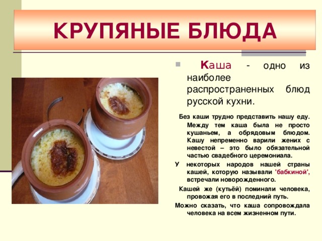 КРУПЯНЫЕ БЛЮДА  К аша - одно из наиболее распространенных блюд русской кухни.  Без каши трудно представить нашу еду. Между тем каша была не просто кушаньем, а обрядовым блюдом. Кашу непременно варили жених с невестой – это было обязательной частью свадебного церемониала. У некоторых народов нашей страны кашей, которую называли 'бабкиной', встречали новорожденного.  Кашей же (кутьёй) поминали человека, провожая его в последний путь. Можно сказать, что каша сопровождала человека на всем жизненном пути. 