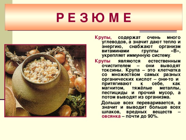 Р Е З Ю М Е Крупы, содержат очень много углеводов, а значит дают тепло и энергию, снабжают организм витаминами группы «В», укрепляет иммунную систему .  Крупы являются естественным очистителем – они выводят токсины. Крупа – это клетчатка со множеством самых разных органических кислот – они-то и притягивают к себе, как магнитом, тяжёлые металлы, пестициды и прочий мусор, а потом выводят из организма.  Дольше всех переваривается, а значит и выводит больше всех шлаков, вредных веществ – овсянка – почти до 90%.   