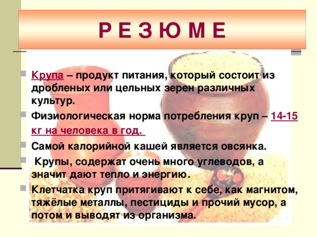 Р Е З Ю М Е Крупа  – продукт питания, который состоит из дробленых или цельных зерен различных культур.  Физиологическая норма потребления круп – 14-15 кг на человека в год.  Самой калорийной кашей является овсянка.  Крупы, содержат очень много углеводов, а значит дают тепло и энергию. Клетчатка круп притягивают к себе, как магнитом, тяжёлые металлы, пестициды и прочий мусор, а потом и выводят из организма. 