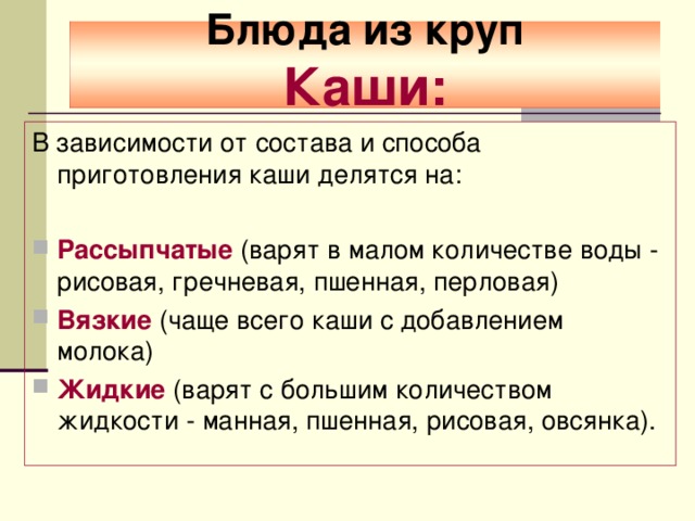  Блюда из круп  Каши:   В зависимости от состава и способа приготовления каши делятся на: Рассыпчатые (варят в малом количестве воды - рисовая, гречневая, пшенная, перловая) Вязкие (чаще всего каши с добавлением молока) Жидкие  (варят с большим количеством жидкости - манная, пшенная, рисовая, овсянка).  