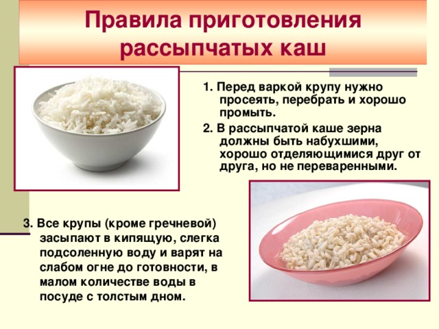  Правила приготовления рассыпчатых каш   1. Перед варкой крупу нужно просеять, перебрать и хорошо промыть. 2. В рассыпчатой каше зерна должны быть набухшими, хорошо отделяющимися друг от друга, но не переваренными.  3. Все крупы (кроме гречневой) засыпают в кипящую, слегка подсоленную воду и варят на слабом огне до готовности, в малом количестве воды в посуде с толстым дном. 