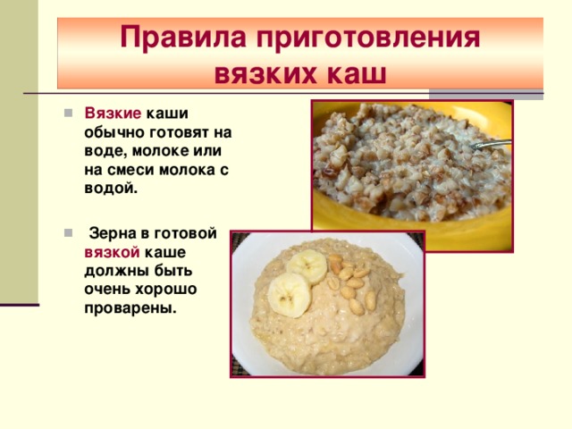 Правила приготовления вязких каш Вязкие каши обычно готовят на воде, молоке или на смеси молока с водой.   Зерна в готовой вязкой каше должны быть очень хорошо проварены. 