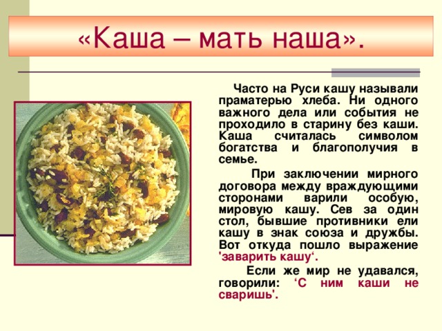 «Каша – мать наша».  Часто на Руси кашу называли праматерью хлеба. Ни одного важного дела или события не проходило в старину без каши. Каша считалась символом богатства и благополучия в семье.  При заключении мирного договора между враждующими сторонами варили особую, мировую кашу. Сев за один стол, бывшие противники ели кашу в знак союза и дружбы. Вот откуда пошло выражение 'заварить кашу‘.  Если же мир не удавался, говорили: ‘С ним каши не сваришь'.  
