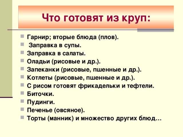 Что готовят из круп: Гарнир; вторые блюда (плов).  Заправка в супы. Заправка в салаты. Оладьи (рисовые и др.). Запеканки (рисовые, пшенные и др.). Котлеты (рисовые, пшенные и др.). С рисом готовят фрикадельки и тефтели. Биточки. Пудинги. Печенье (овсяное). Торты (манник) и множество других блюд…  