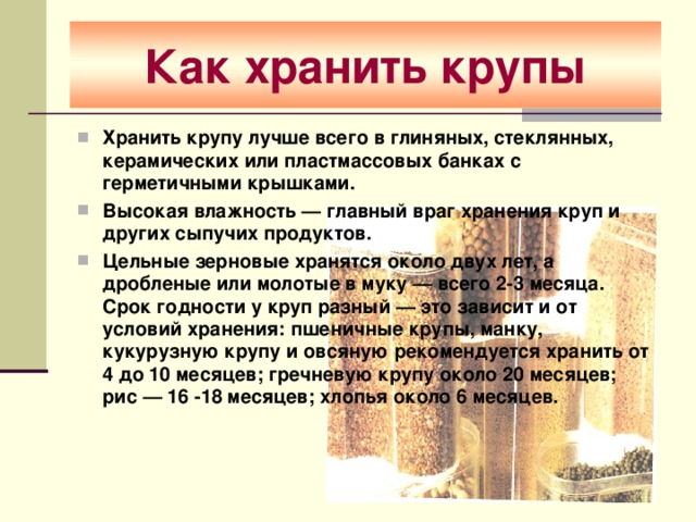 Как хранить крупы Хранить крупу лучше всего в глиняных, стеклянных, керамических или пластмассовых банках с герметичными крышками. Высокая влажность — главный враг хранения круп и других сыпучих продуктов. Цельные зерновые хранятся около двух лет, а дробленые или молотые в муку — всего 2-3 месяца.  Срок годности у круп разный — это зависит и от условий хранения: пшеничные крупы, манку, кукурузную крупу и овсяную рекомендуется хранить от 4 до 10 месяцев; гречневую крупу около 20 месяцев; рис — 16 -18 месяцев; хлопья около 6 месяцев.    