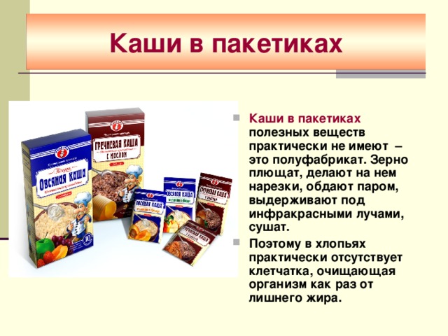 Каши в пакетиках Каши в пакетиках полезных веществ практически не имеют – это полуфабрикат. Зерно плющат, делают на нем нарезки, обдают паром, выдерживают под инфракрасными лучами, сушат. Поэтому в хлопьях практически отсутствует клетчатка, очищающая организм как раз от лишнего жира. 