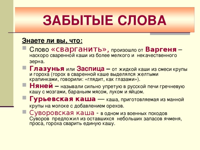 ЗАБЫТЫЕ СЛОВА Знаете ли вы, что: Слово «сварганить»,  произошло от  Варгеня  – наскоро сваренной каши из более мелкого и некачественного зерна.  Глазунья  или  Заспица – от жидкой каши из смеси крупы и гороха (горох в сваренной каше выделялся желтыми крапинками, говорили: «глядит, как глазами»). Няней  – называли сильно упретую в русской печи гречневую кашу с мозгами, бараньим мясом, луком и яйцом. Гурьевская каша — каша, приготовляемая из манной крупы на молоке с добавлением орехов.  Суворовская каша - в одном из военных походов Суворов предложил из оставшихся небольших запасов ячменя, проса, гороха сварить единую кашу. 
