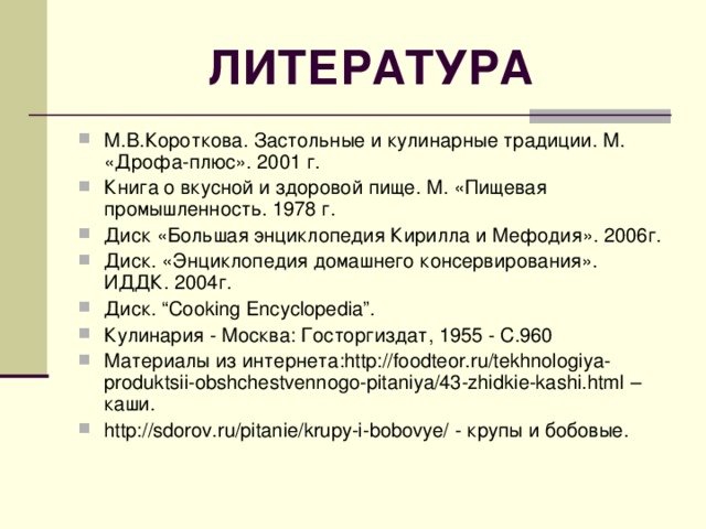 ЛИТЕРАТУРА М.В.Короткова. Застольные и кулинарные традиции. М. «Дрофа-плюс». 2001 г. Книга о вкусной и здоровой пище. М. «Пищевая промышленность. 1978 г. Диск «Большая энциклопедия Кирилла и Мефодия». 2006г. Диск. «Энциклопедия домашнего консервирования». ИДДК. 2004г. Диск. “Cooking Encyclopedia”. Кулинария - Москва: Госторгиздат, 1955 - С.960 Материалы из интернета: http://foodteor.ru/tekhnologiya-produktsii-obshchestvennogo-pitaniya/43-zhidkie-kashi.html – каши. http://sdorov.ru/pitanie/krupy-i-bobovye/ - крупы и бобовые.  