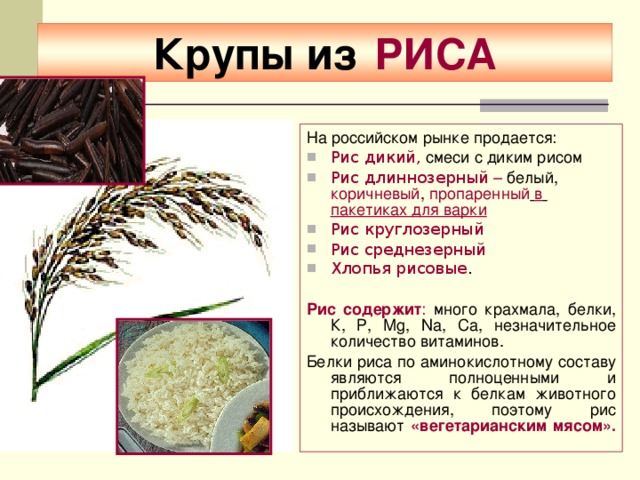 Крупы из  РИСА На российском рынке продается: Рис дикий,  смеси с диким рисом  Рис длиннозерный – белый , коричневый , пропаренный  в  пакетиках для варки  Рис круглозерный  Рис среднезерный Хлопья рисовые . Рис содержит : много крахмала, белки, К, Р, Мg, Nа, Са, незначительное количество витаминов. Белки риса по аминокислотному составу являются полноценными и приближаются к белкам животного происхождения, поэтому рис называют «вегетарианским мясом».    
