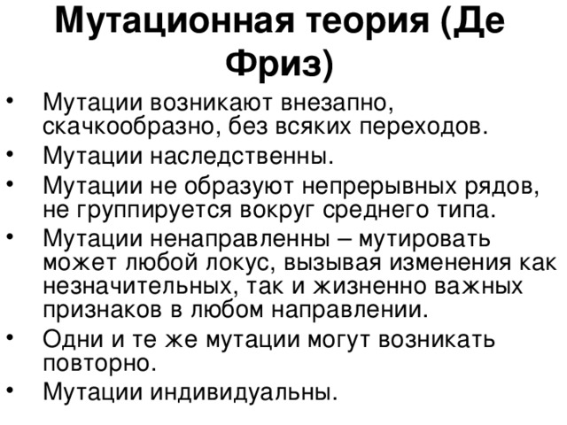 Мутационная теория (Де Фриз) Мутации возникают внезапно, скачкообразно, без всяких переходов. Мутации наследственны. Мутации не образуют непрерывных рядов, не группируется вокруг среднего типа. Мутации ненаправленны – мутировать может любой локус, вызывая изменения как незначительных, так и жизненно важных признаков в любом направлении. Одни и те же мутации могут возникать повторно. Мутации индивидуальны.  