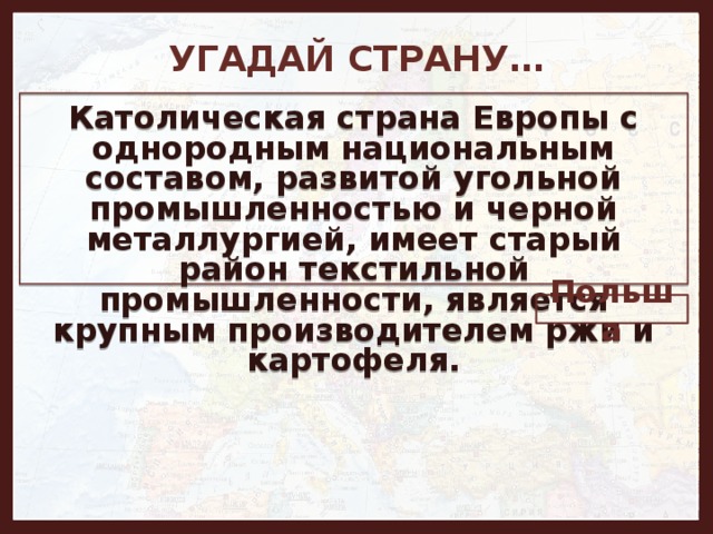 УГАДАЙ СТРАНУ… Католическая страна Европы с однородным национальным составом, развитой угольной промышленностью и черной металлургией, имеет старый район текстильной промышленности, является крупным производителем ржи и картофеля. Польша 