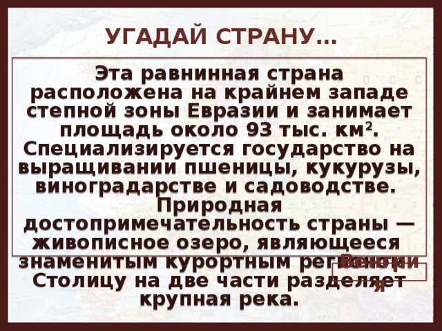 УГАДАЙ СТРАНУ… Эта равнинная страна расположена на крайнем западе степной зоны Евразии и занимает площадь около 93 тыс. км 2 . Специализируется государство на выращивании пшеницы, кукурузы, виноградарстве и садоводстве. Природная достопримечательность страны — живописное озеро, являющееся знаменитым курортным регионом. Столицу на две части разделяет крупная река. Венгрия 