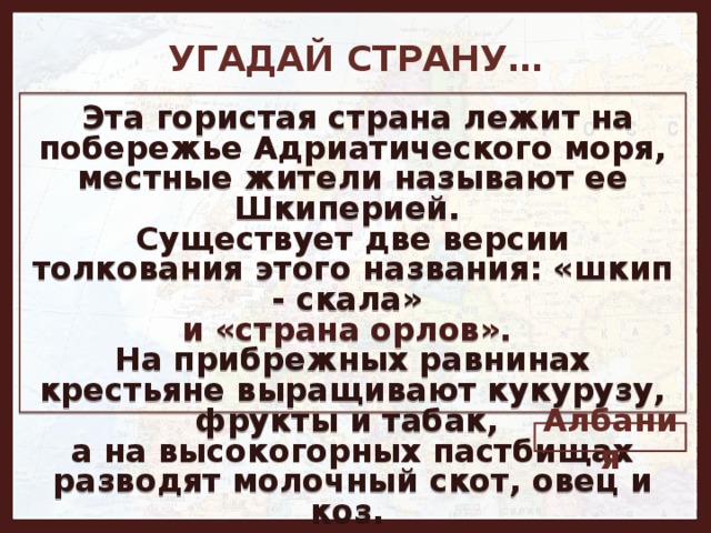 УГАДАЙ СТРАНУ…   Эта гористая страна лежит на побережье Адриатического моря, местные жители называют ее Шкиперией. Существует две версии толкования этого названия: «шкип - скала» и «страна орлов». На прибрежных равнинах крестьяне выращивают кукурузу, фрукты и табак, а на высокогорных пастбищах разводят молочный скот, овец и коз. Албания 