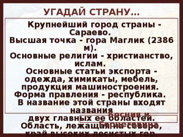 УГАДАЙ СТРАНУ…   Крупнейший город страны - Сараево. Высшая точка - гора Маглик (2386 м). Основные религии - христианство, ислам. Основные статьи экспорта - одежда, химикаты, мебель, продукция машиностроения. Форма правления - республика. В название этой страны входят названия  двух главных ее областей. Область, лежащая на севере,  край высоких лесистых гор. Южнее они спускаются к каменистым нагорьям и плоским равнинам. Босния и Герцеговина 