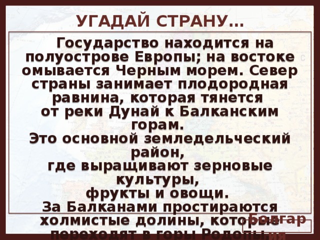 УГАДАЙ СТРАНУ…   Государство находится на полуострове Европы; на востоке омывается Черным морем. Север страны занимает плодородная равнина, которая тянется от реки Дунай к Балканским горам. Это основной земледельческий район, где выращивают зерновые культуры, фрукты и овощи. За Балканами простираются холмистые долины, которые переходят в горы Родопы, лежащие вдоль границы с Грецией. В далеком прошлом эта земля называлась Фракией. Болгария 