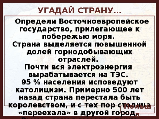 УГАДАЙ СТРАНУ…   Определи Восточноевропейское государство, прилегающее к побережью моря. Страна выделяется повышенной долей горнодобывающих отраслей. Почти вся электроэнергия вырабатывается на ТЭС. 95 % населения исповедуют католицизм. Примерно 500 лет назад страна перестала быть королевством, и с тех пор столица «переехала» в другой город. Рысы – самая высокая точка страны, 2499 м.   Польша 