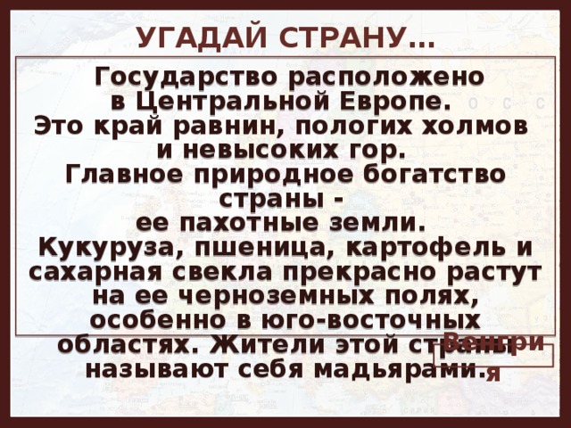 УГАДАЙ СТРАНУ…   Государство расположено в Центральной Европе. Это край равнин, пологих холмов и невысоких гор. Главное природное богатство страны - ее пахотные земли. Кукуруза, пшеница, картофель и сахарная свекла прекрасно растут на ее черноземных полях, особенно в юго-восточных областях. Жители этой страны называют себя мадьярами. Венгрия 