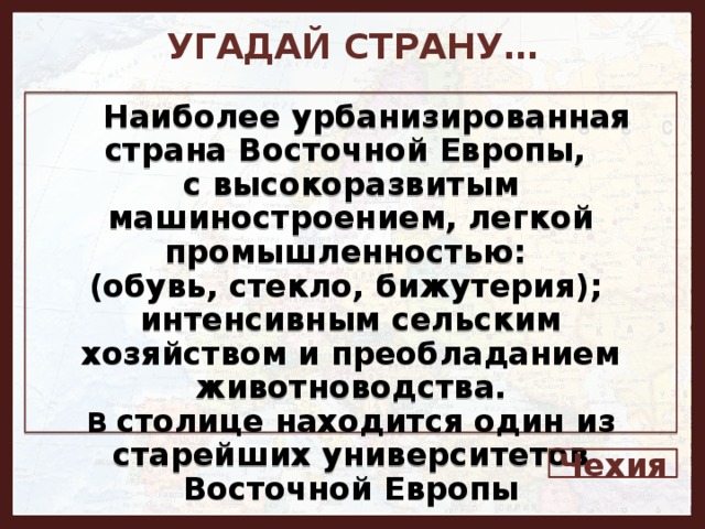 УГАДАЙ СТРАНУ…     Наиболее урбанизированная страна Восточной Европы, с высокоразвитым машиностроением, легкой промышленностью: (обувь, стекло, бижутерия); интенсивным сельским хозяйством и преобладанием животноводства. В столице находится один из старейших университетов Восточной Европы Чехия 