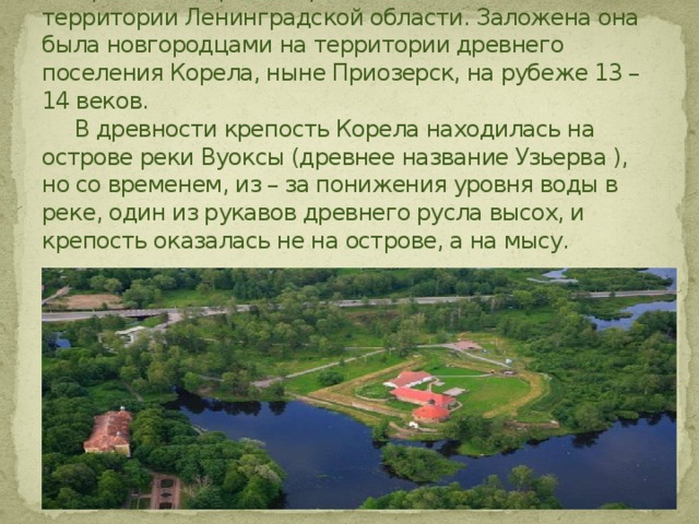 Крепость Корела – средневековый памятник на территории Ленинградской области. Заложена она была новгородцами на территории древнего поселения Корела, ныне Приозерск, на рубеже 13 – 14 веков.  В древности крепость Корела находилась на острове реки Вуоксы (древнее название Узьерва ), но со временем, из – за понижения уровня воды в реке, один из рукавов древнего русла высох, и крепость оказалась не на острове, а на мысу. 