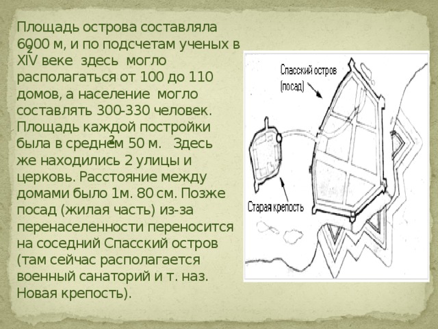 Площадь острова составляла 6000 м, и по подсчетам ученых в XIV веке здесь могло располагаться от 100 до 110 домов, а население могло составлять 300-330 человек. Площадь каждой постройки была в среднем 50 м. Здесь же находились 2 улицы и церковь. Расстояние между домами было 1м. 80 см. Позже посад (жилая часть) из-за перенаселенности переносится на соседний Спасский остров (там сейчас располагается военный санаторий и т. наз. Новая крепость). 2 2 