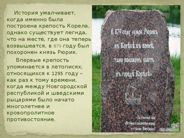  История умалчивает, когда именно была построена крепость Корела, однако существует легнда, что на месте, где она теперь возвышеатся, в 879 году был похоронен князь Рюрик.  Впервые крепость упоминается в летописях, относящихся к 1295 году – как раз к тому времени, когда между Новгородской республикой и шведскими рыцарями было начато многолетнее и кровопролитное противостояние. 