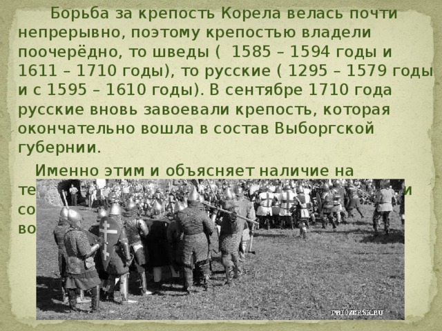  Борьба за крепость Корела велась почти непрерывно, поэтому крепостью владели поочерёдно, то шведы ( 1585 – 1594 годы и 1611 – 1710 годы), то русские ( 1295 – 1579 годы и с 1595 – 1610 годы). В сентябре 1710 года русские вновь завоевали крепость, которая окончательно вошла в состав Выборгской губернии.  Именно этим и объясняет наличие на территории крепости построек, которые были созданы как русскими, так и шведскими военными зодчими.  