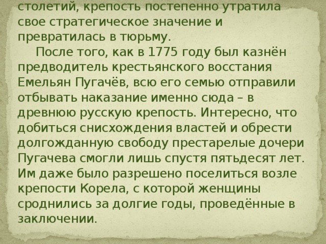  По истечении сотен лет, предположительно на рубеже XVII – XVIII столетий, крепость постепенно утратила свое стратегическое значение и превратилась в тюрьму.  После того, как в 1775 году был казнён предводитель крестьянского восстания Емельян Пугачёв, всю его семью отправили отбывать наказание именно сюда – в древнюю русскую крепость. Интересно, что добиться снисхождения властей и обрести долгожданную свободу престарелые дочери Пугачева смогли лишь спустя пятьдесят лет. Им даже было разрешено поселиться возле крепости Корела, с которой женщины сроднились за долгие годы, проведённые в заключении. 