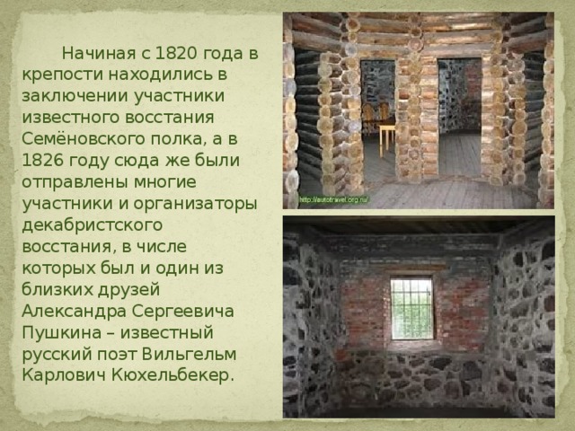  Начиная с 1820 года в крепости находились в заключении участники известного восстания Семёновского полка, а в 1826 году сюда же были отправлены многие участники и организаторы декабристского восстания, в числе которых был и один из близких друзей Александра Сергеевича Пушкина – известный русский поэт Вильгельм Карлович Кюхельбекер. 