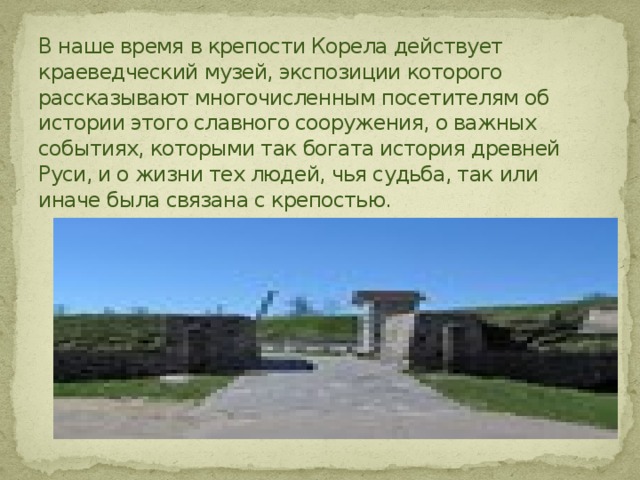 В наше время в крепости Корела действует краеведческий музей, экспозиции которого рассказывают многочисленным посетителям об истории этого славного сооружения, о важных событиях, которыми так богата история древней Руси, и о жизни тех людей, чья судьба, так или иначе была связана с крепостью. 