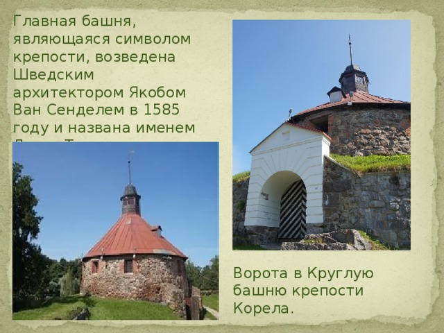 Главная башня, являющаяся символом крепости, возведена Шведским архитектором Якобом Ван Сенделем в 1585 году и названа именем Ларса Торстенссона. Бастион крепости Корела . Ворота в Круглую башню крепости Корела. 
