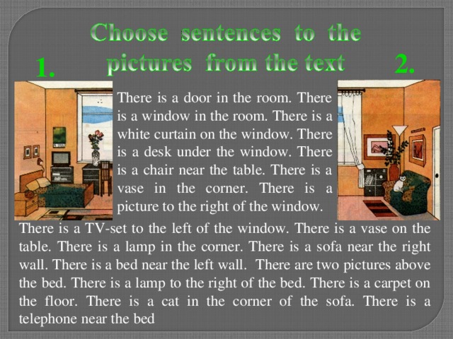 2. 1. There is a door in the room. There is a window in the room. There is a white curtain on the window. There is a desk under the window. There is a chair near the table. There is a vase in the corner. There is a picture to the right of the window. There is a TV-set to the left of the window. There is a vase on the table . There is a lamp in the corner. There is a sofa near the right wall. There is a bed near the left wall.  There are two pictures above the bed. There is a lamp to the right of the bed. There is a carpet on the floor. There is a cat in the corner of the sofa. There is a telephone near the bed  