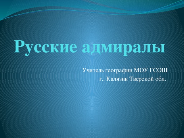 Русские адмиралы Учитель географии МОУ ГСОШ г.. Калязин Тверской обл. 