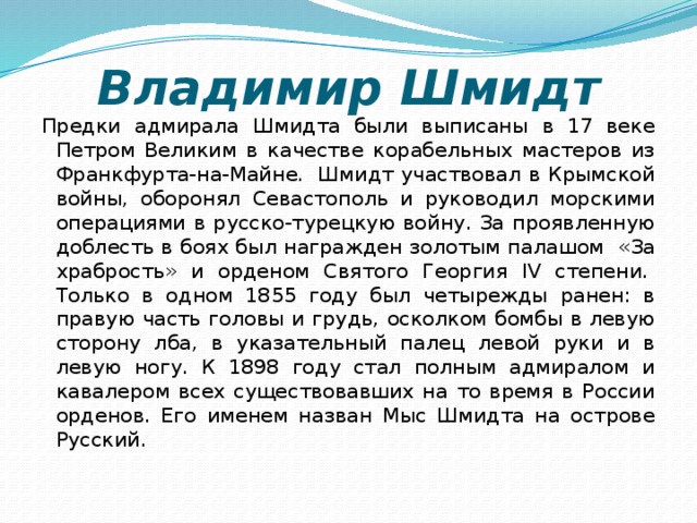 Владимир Шмидт Предки адмирала Шмидта были выписаны в 17 веке Петром Великим в качестве корабельных мастеров из Франкфурта-на-Майне.  Шмидт участвовал в Крымской войны, оборонял Севастополь и руководил морскими операциями в русско-турецкую войну. За проявленную доблесть в боях был награжден золотым палашом  «За храбрость» и орденом Святого Георгия IV степени.  Только в одном 1855 году был четырежды ранен: в правую часть головы и грудь, осколком бомбы в левую сторону лба, в указательный палец левой руки и в левую ногу. К 1898 году стал полным адмиралом и кавалером всех существовавших на то время в России орденов. Его именем назван Мыс Шмидта на острове Русский.    
