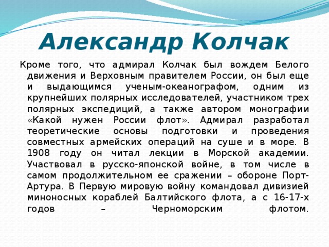 Александр Колчак Кроме того, что адмирал Колчак был вождем Белого движения и Верховным правителем России, он был еще и выдающимся ученым-океанографом, одним из крупнейших полярных исследователей, участником трех полярных экспедиций, а также автором монографии «Какой нужен России флот». Адмирал разработал теоретические основы подготовки и проведения совместных армейских операций на суше и в море. В 1908 году он читал лекции в Морской академии. Участвовал в русско-японской войне, в том числе в самом продолжительном ее сражении – обороне Порт-Артура. В Первую мировую войну командовал дивизией миноносных кораблей Балтийского флота, а с 16-17-х годов – Черноморским флотом.   