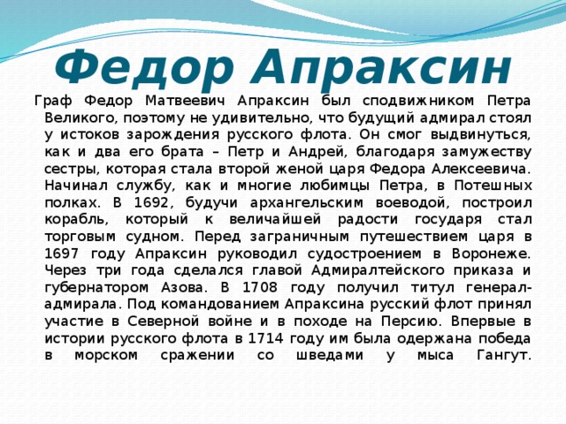 Федор Апраксин Граф Федор Матвеевич Апраксин был сподвижником Петра Великого, поэтому не удивительно, что будущий адмирал стоял у истоков зарождения русского флота. Он смог выдвинуться, как и два его брата – Петр и Андрей, благодаря замужеству сестры, которая стала второй женой царя Федора Алексеевича. Начинал службу, как и многие любимцы Петра, в Потешных полках. В 1692, будучи архангельским воеводой, построил корабль, который к величайшей радости государя стал торговым судном. Перед заграничным путешествием царя в 1697 году Апраксин руководил судостроением в Воронеже. Через три года сделался главой Адмиралтейского приказа и губернатором Азова. В 1708 году получил титул генерал-адмирала. Под командованием Апраксина русский флот принял участие в Северной войне и в походе на Персию. Впервые в истории русского флота в 1714 году им была одержана победа в морском сражении со шведами у мыса Гангут.   
