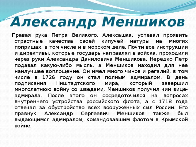Александр Меншиков Правая рука Петра Великого, Алексашка, успевал проявить страстные качества своей кипучей натуры на многих поприщах, в том числе и в морском деле. Почти все инструкции и директивы, которые государь направлял в войска, проходили через руки Александра Даниловича Меншикова. Нередко Петр подавал какую-либо мысль, а Меншиков находил для нее наилучшее воплощение. Он имел много чинов и регалий, в том числе в 1726 году он стал полным адмиралом. В день подписания Ништадтского мира, который завершил многолетнюю войну со шведами, Меншиков получил чин вице-адмирала. После этого он сосредоточился на вопросах внутреннего устройства российского флота, а с 1718 года отвечал за обустройство всех вооруженных сил России. Его правнук Александр Сергеевич Меншиков также был выдающимся адмиралом, командовавшим флотом в Крымской войне.    