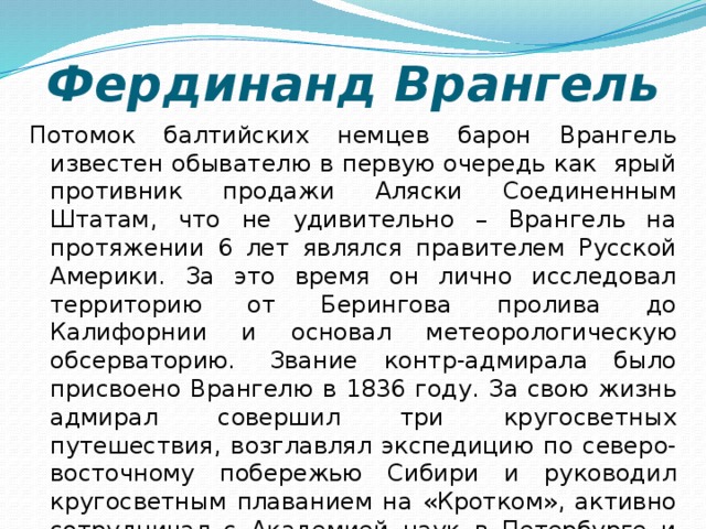 Фердинанд Врангель Потомок балтийских немцев барон Врангель известен обывателю в первую очередь как  ярый противник продажи Аляски Соединенным Штатам, что не удивительно – Врангель на протяжении 6 лет являлся правителем Русской Америки. За это время он лично исследовал территорию от Берингова пролива до Калифорнии и основал метеорологическую обсерваторию.  Звание контр-адмирала было присвоено Врангелю в 1836 году. За свою жизнь адмирал совершил три кругосветных путешествия, возглавлял экспедицию по северо-восточному побережью Сибири и руководил кругосветным плаванием на «Кротком», активно сотрудничал с Академией наук в Петербурге и Русским географическим обществом.    