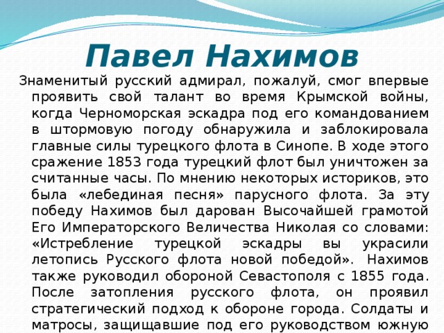 Павел Нахимов Знаменитый русский адмирал, пожалуй, смог впервые проявить свой талант во время Крымской войны, когда Черноморская эскадра под его командованием в штормовую погоду обнаружила и заблокировала главные силы турецкого флота в Синопе. В ходе этого сражение 1853 года турецкий флот был уничтожен за считанные часы. По мнению некоторых историков, это была «лебединая песня» парусного флота. За эту победу Нахимов был дарован Высочайшей грамотой Его Императорского Величества Николая со словами: «Истребление турецкой эскадры вы украсили летопись Русского флота новой победой».  Нахимов также руководил обороной Севастополя с 1855 года. После затопления русского флота, он проявил стратегический подход к обороне города. Солдаты и матросы, защищавшие под его руководством южную часть Севастополя, называли адмирала «отцом-благодетелем».   