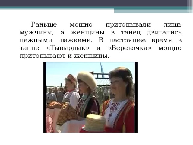     Раньше мощно притопывали лишь мужчины, а женщины в танец двигались нежными шажками. В настоящее время в танце «Тывырдык» и «Веревочка» мощно притопывают и женщины.   
