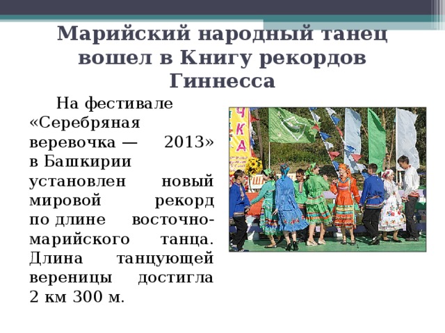 Марийский народный танец вошел в Книгу рекордов Гиннесса     На фестивале «Серебряная веревочка — 2013» в Башкирии установлен новый мировой рекорд по длине восточно-марийского танца. Длина танцующей вереницы достигла 2 км 300 м. 