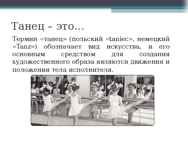 Танец – это…     Термин «танец» (польский «taniec», немецкий «Tanz») обозначает вид искусства, и его основным средством для создания художественного образа являются движения и положения тела исполнителя.   