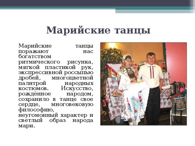 Марийские танцы   Марийские танцы поражают нас богатством ритмического рисунка, мягкой пластикой рук, экспрессивной россыпью дробей, многоцветной палитрой народных костюмов. Искусство, рождённое народом, сохранило в танце свое сердце, многовековую философию, неугомонный характер и светлый образ народа мари.   