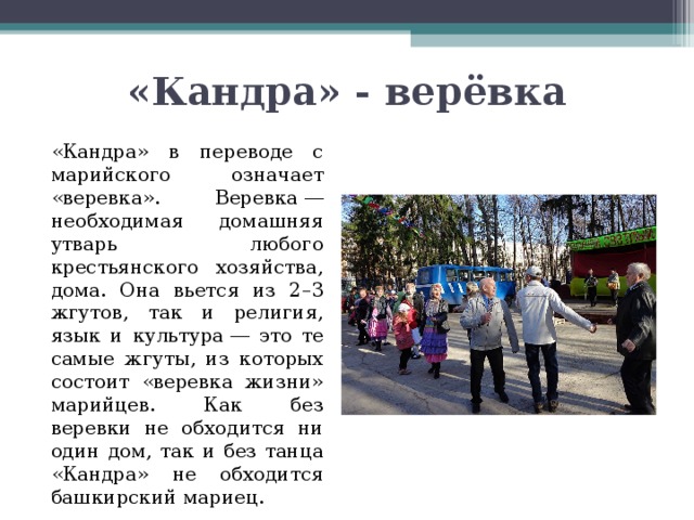 «Кандра» - верёвка   «Кандра» в переводе с марийского означает «веревка». Веревка ― необходимая домашняя утварь любого крестьянского хозяйства, дома. Она вьется из 2–3 жгутов, так и религия, язык и культура ― это те самые жгуты, из которых состоит «веревка жизни» марийцев. Как без веревки не обходится ни один дом, так и без танца «Кандра» не обходится башкирский мариец. 