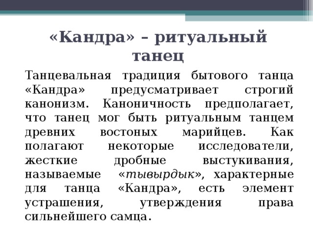 «Кандра» – ритуальный танец   Танцевальная традиция бытового танца «Кандра» предусматривает строгий канонизм. Каноничность предполагает, что танец мог быть ритуальным танцем древних востоных марийцев. Как полагают некоторые исследователи, жесткие дробные выстукивания, называемые « тывырдык », характерные для танца «Кандра», есть элемент устрашения, утверждения права сильнейшего самца. 