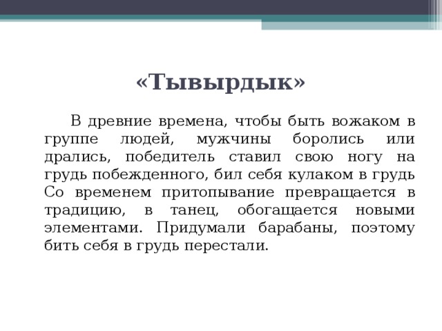 «Тывырдык»   В древние времена, чтобы быть вожаком в группе людей, мужчины боролись или дрались, победитель ставил свою ногу на грудь побежденного, бил себя кулаком в грудь Со временем притопывание превращается в традицию, в танец, обогащается новыми элементами. Придумали барабаны, поэтому бить себя в грудь перестали. 