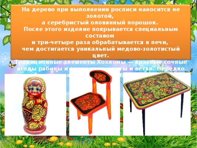 На дерево при выполнении росписи наносится не золотой, а серебристый оловянный порошок. После этого изделие покрывается специальным составом и три-четыре раза обрабатывается в печи, чем достигается уникальный медово-золотистый цвет. Традиционные элементы Хохломы — красные сочные ягоды рябины и земляники, цветы и ветки. Нередко встречаются птицы, рыбы и звери. 