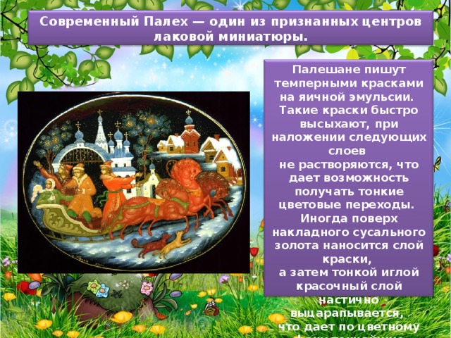 Современный Палех — один из признанных центров лаковой миниатюры. Палешане пишут темперными красками на яичной эмульсии. Такие краски быстро высыхают, при наложении следующих слоев не растворяются, что дает возможность получать тонкие цветовые переходы. Иногда поверх накладного сусального золота наносится слой краски, а затем тонкой иглой красочный слой частично выцарапывается, что дает по цветному фону тончайшие золотые узоры. 