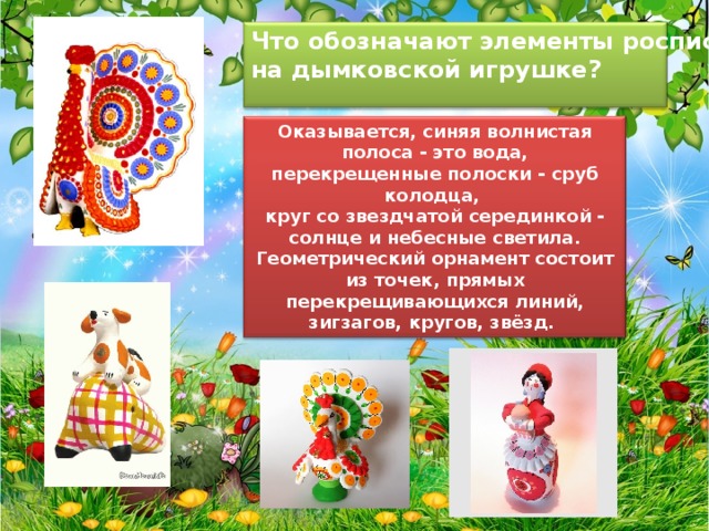 Что обозначают элементы росписи на дымковской игрушке?  Оказывается, синяя волнистая полоса - это вода, перекрещенные полоски - сруб колодца, круг со звездчатой серединкой - солнце и небесные светила. Геометрический орнамент состоит из точек, прямых перекрещивающихся линий, зигзагов, кругов, звёзд.   